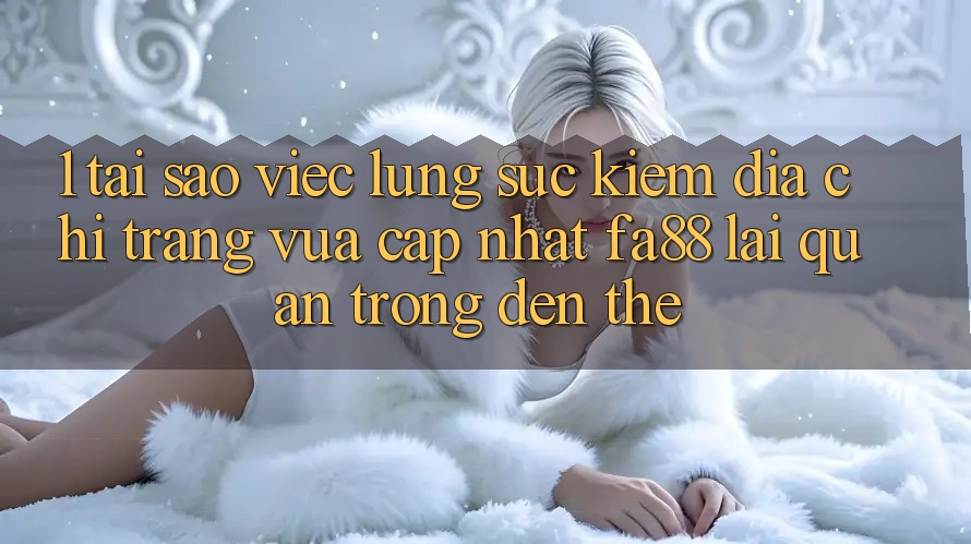 1. Tại Sao Việc Lùng sục Kiếm Địa chỉ trang Vừa cập nhật FA88 Lại Quan Trọng Đến Thế?