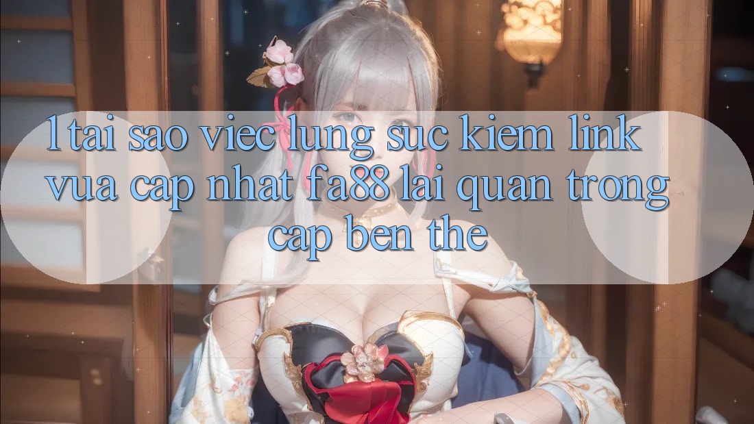 1. Tại Sao Việc Lùng sục Kiếm Link Vừa cập nhật FA88 Lại Quan Trọng Cập bến Thế?