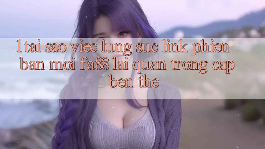 1. Tại Sao Việc Lùng sục Link Phiên bản mới FA88 Lại Quan Trọng Cập bến Thế?