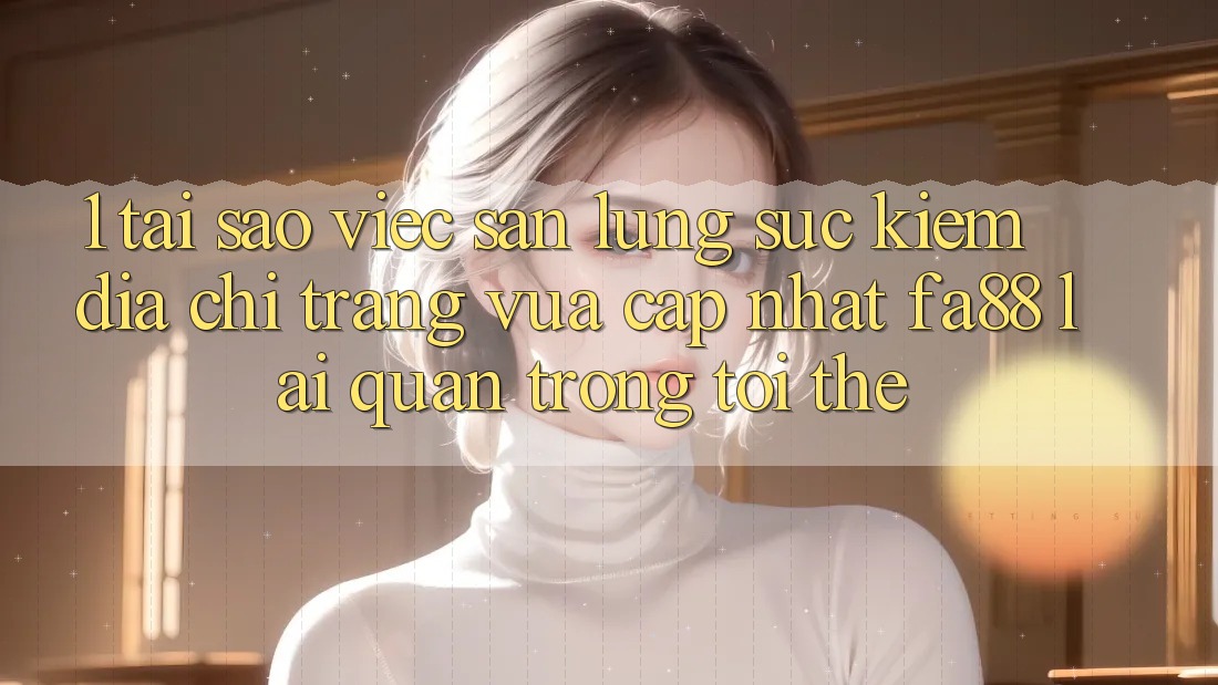 1. Tại Sao Việc Săn lùng sục kiếm Địa chỉ trang Vừa cập nhật FA88 Lại Quan Trọng Tới Thế?