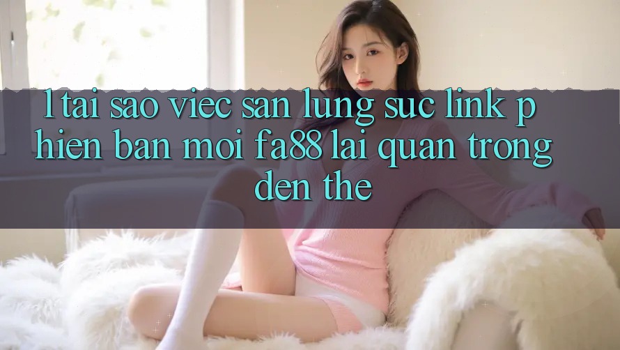 1. Tại Sao Việc Săn lùng sục Link Phiên bản mới FA88 Lại Quan Trọng Đến Thế?
