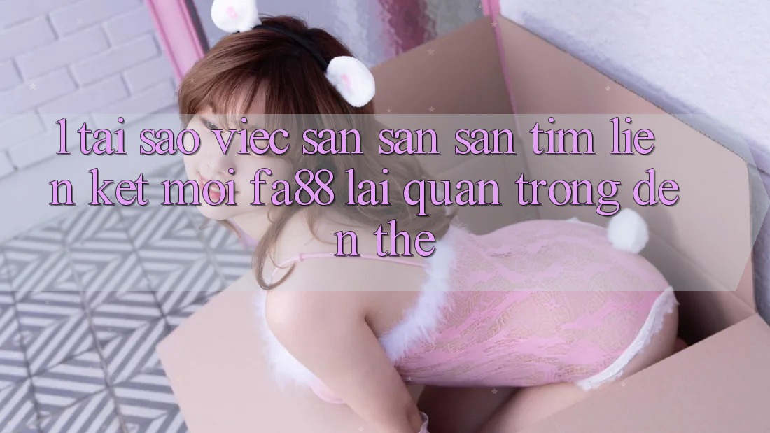 1. Tại Sao Việc Săn săn săn tìm Liên kết Mới FA88 Lại Quan Trọng Đến Thế?