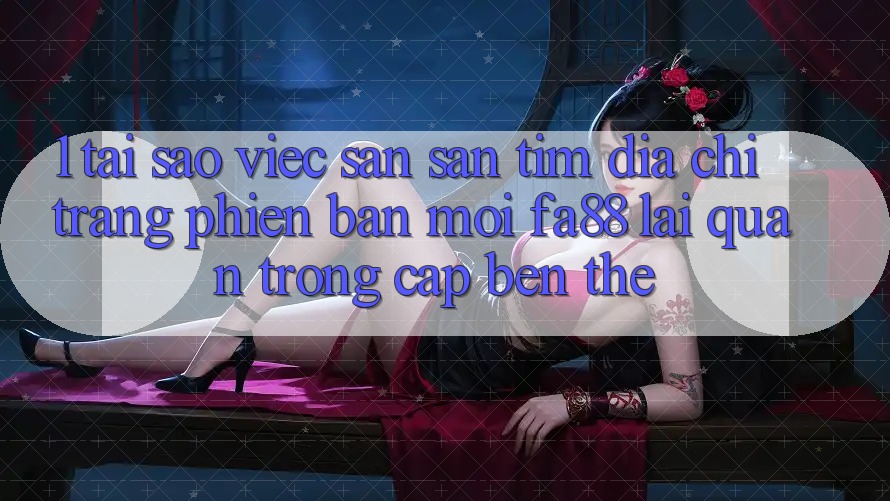 1. Tại Sao Việc Săn săn tìm Địa chỉ trang Phiên bản mới FA88 Lại Quan Trọng Cập bến Thế?