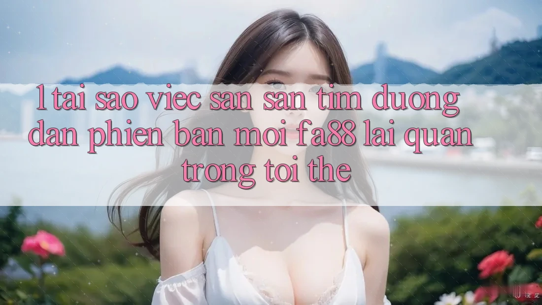 1. Tại Sao Việc Săn săn tìm Đường dẫn Phiên bản mới FA88 Lại Quan Trọng Tới Thế?