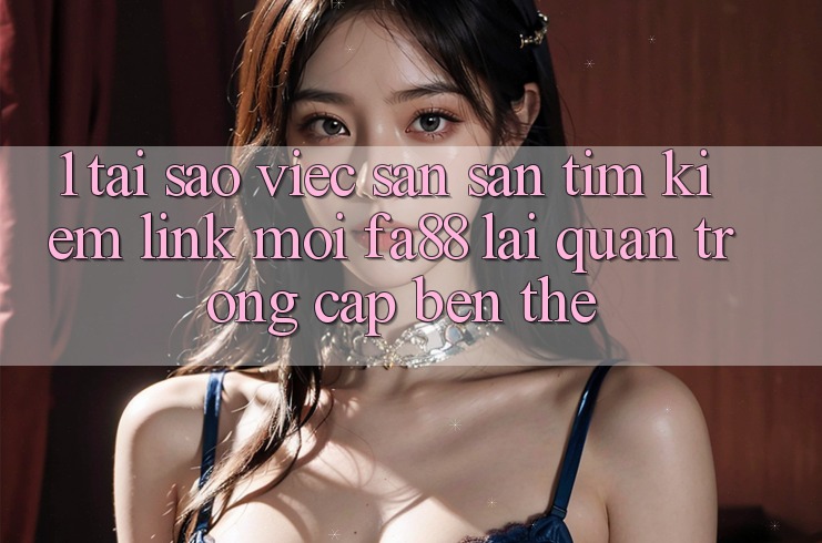1. Tại Sao Việc Săn săn tìm Kiếm Link Mới FA88 Lại Quan Trọng Cập bến Thế?