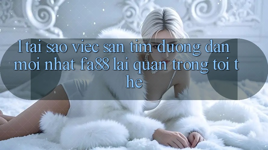 1. Tại Sao Việc Săn tìm Đường dẫn Mới nhất FA88 Lại Quan Trọng Tới Thế?