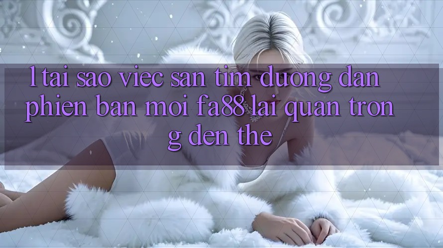 1. Tại Sao Việc Săn tìm Đường dẫn Phiên bản mới FA88 Lại Quan Trọng Đến Thế?