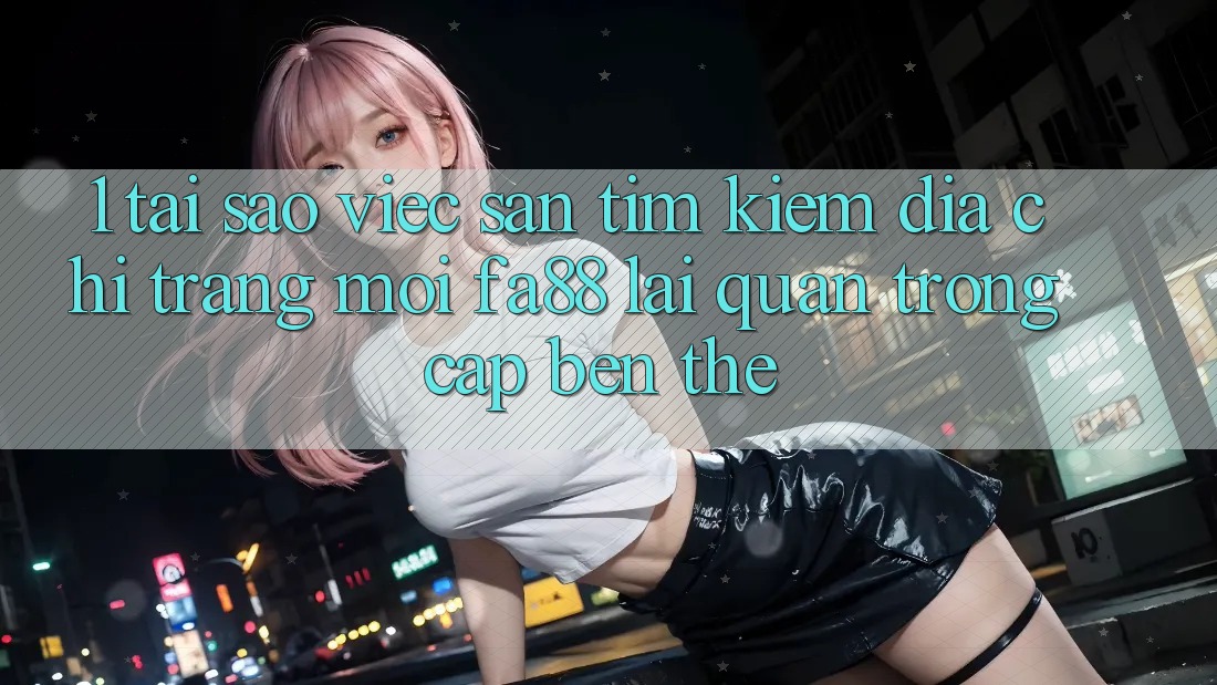 1. Tại Sao Việc Săn tìm kiếm Địa chỉ trang Mới FA88 Lại Quan Trọng Cập bến Thế?