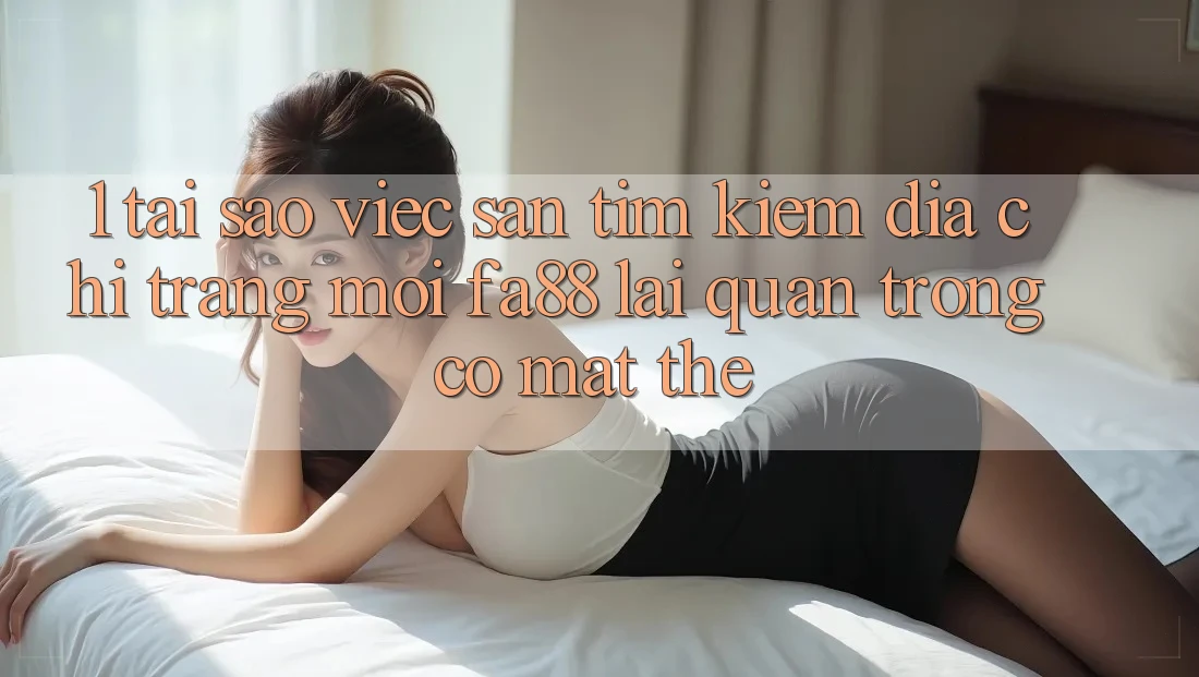 1. Tại Sao Việc Săn tìm Kiếm Địa chỉ trang Mới FA88 Lại Quan Trọng Có mặt Thế?