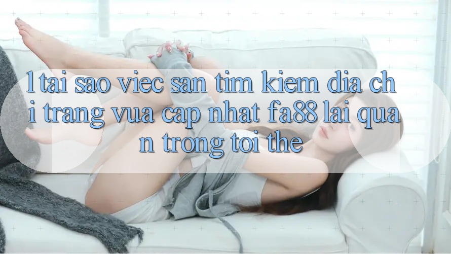 1. Tại Sao Việc Săn tìm Kiếm Địa chỉ trang Vừa cập nhật FA88 Lại Quan Trọng Tới Thế?