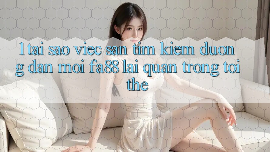 1. Tại Sao Việc Săn tìm Kiếm Đường dẫn Mới FA88 Lại Quan Trọng Tới Thế?
