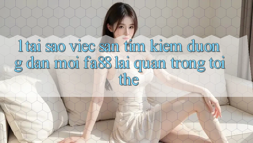 1. Tại Sao Việc Săn tìm Kiếm Đường dẫn Mới FA88 Lại Quan Trọng Tới Thế?