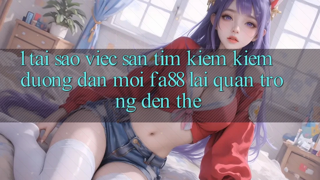 1. Tại Sao Việc Săn tìm kiếm Kiếm Đường dẫn Mới FA88 Lại Quan Trọng Đến Thế?