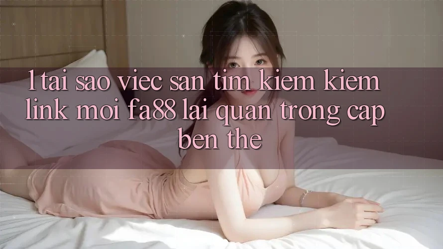 1. Tại Sao Việc Săn tìm kiếm Kiếm Link Mới FA88 Lại Quan Trọng Cập bến Thế?