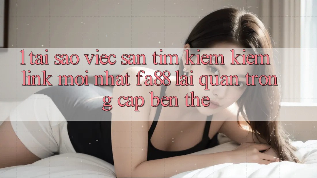 1. Tại Sao Việc Săn tìm kiếm Kiếm Link Mới nhất FA88 Lại Quan Trọng Cập bến Thế?