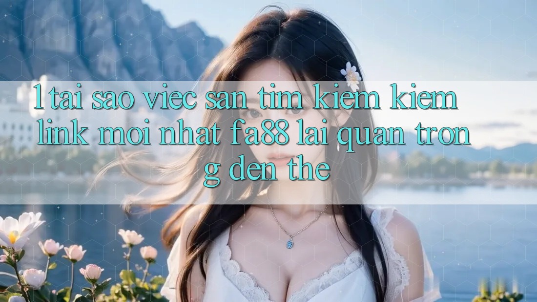 1. Tại Sao Việc Săn tìm kiếm Kiếm Link Mới nhất FA88 Lại Quan Trọng Đến Thế?