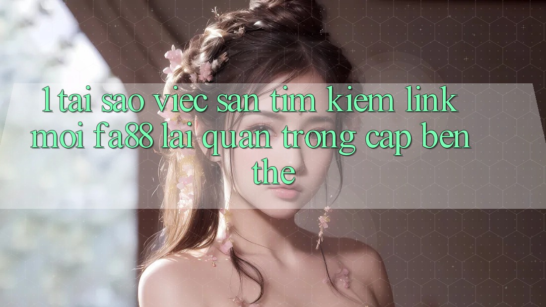 1. Tại Sao Việc Săn tìm Kiếm Link Mới FA88 Lại Quan Trọng Cập bến Thế?