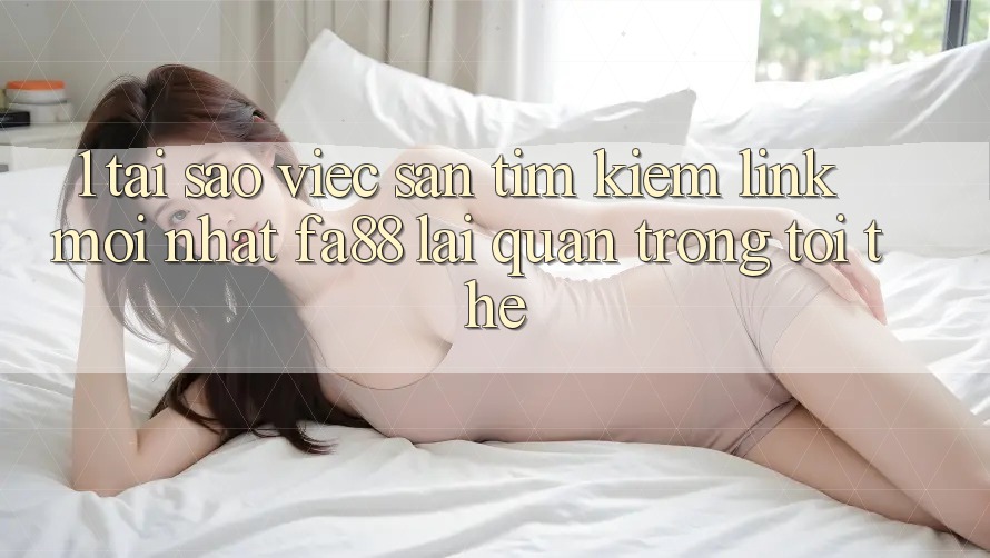 1. Tại Sao Việc Săn tìm Kiếm Link Mới nhất FA88 Lại Quan Trọng Tới Thế?