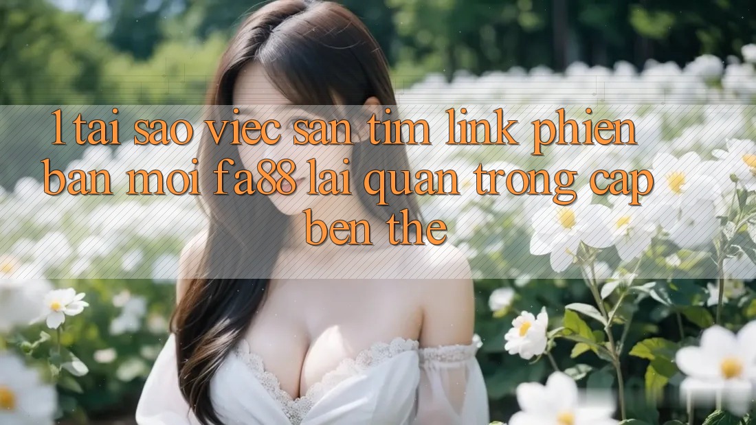 1. Tại Sao Việc Săn tìm Link Phiên bản mới FA88 Lại Quan Trọng Cập bến Thế?