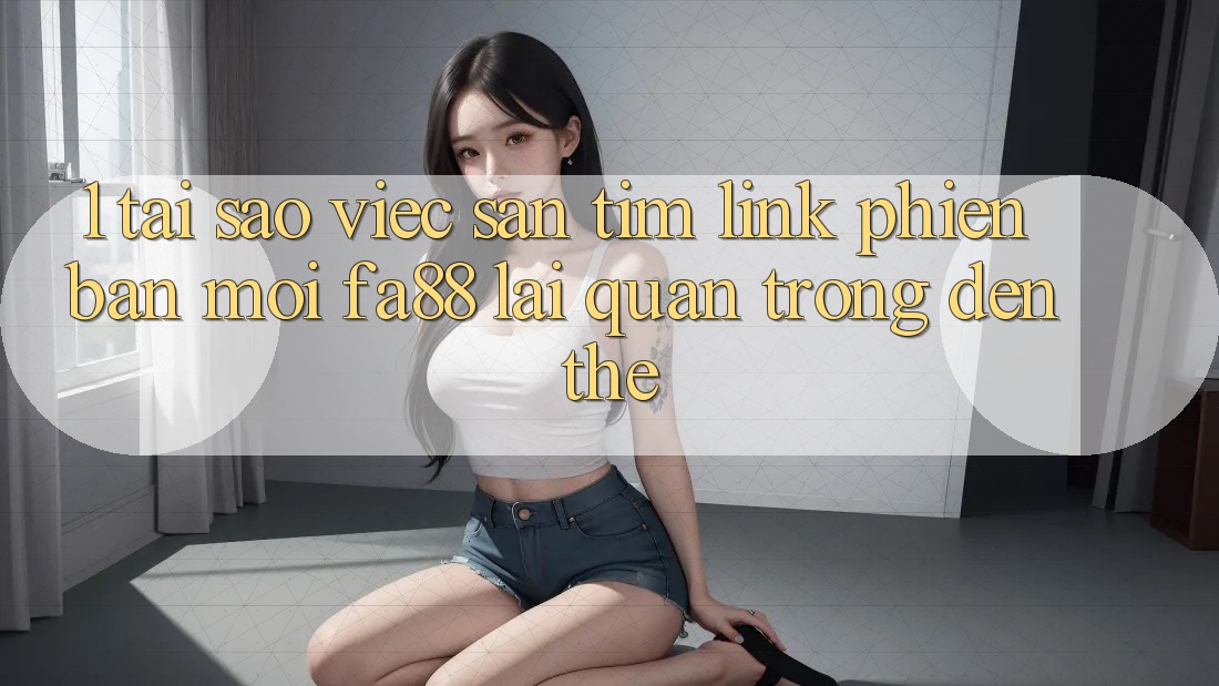 1. Tại Sao Việc Săn tìm Link Phiên bản mới FA88 Lại Quan Trọng Đến Thế?