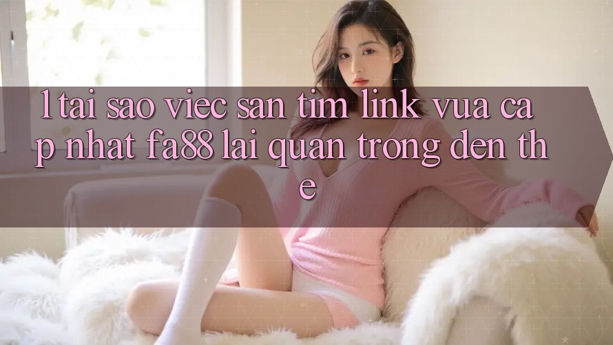 1. Tại Sao Việc Săn tìm Link Vừa cập nhật FA88 Lại Quan Trọng Đến Thế?