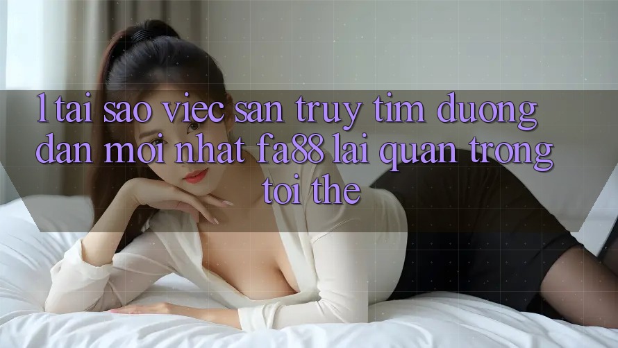 1. Tại Sao Việc Săn truy tìm Đường dẫn Mới nhất FA88 Lại Quan Trọng Tới Thế?