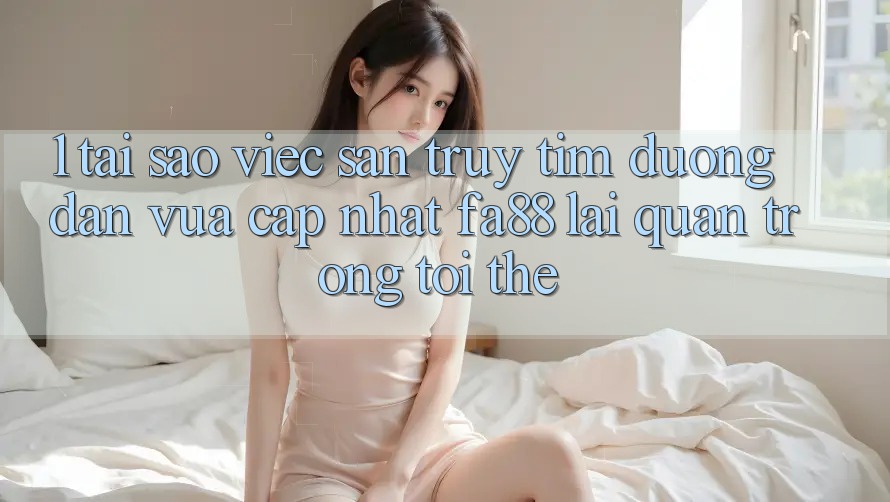 1. Tại Sao Việc Săn truy tìm Đường dẫn Vừa cập nhật FA88 Lại Quan Trọng Tới Thế?