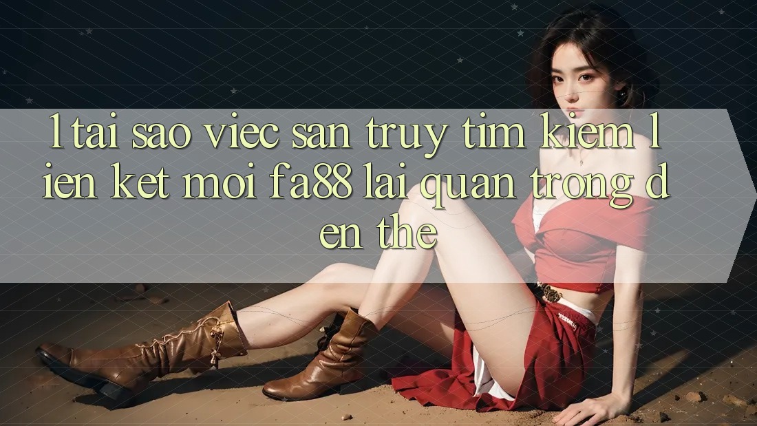 1. Tại Sao Việc Săn truy tìm kiếm Liên kết Mới FA88 Lại Quan Trọng Đến Thế?