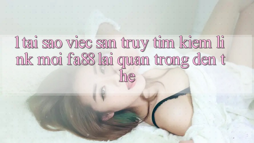 1. Tại Sao Việc Săn truy tìm Kiếm Link Mới FA88 Lại Quan Trọng Đến Thế?