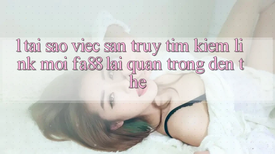 1. Tại Sao Việc Săn truy tìm Kiếm Link Mới FA88 Lại Quan Trọng Đến Thế?