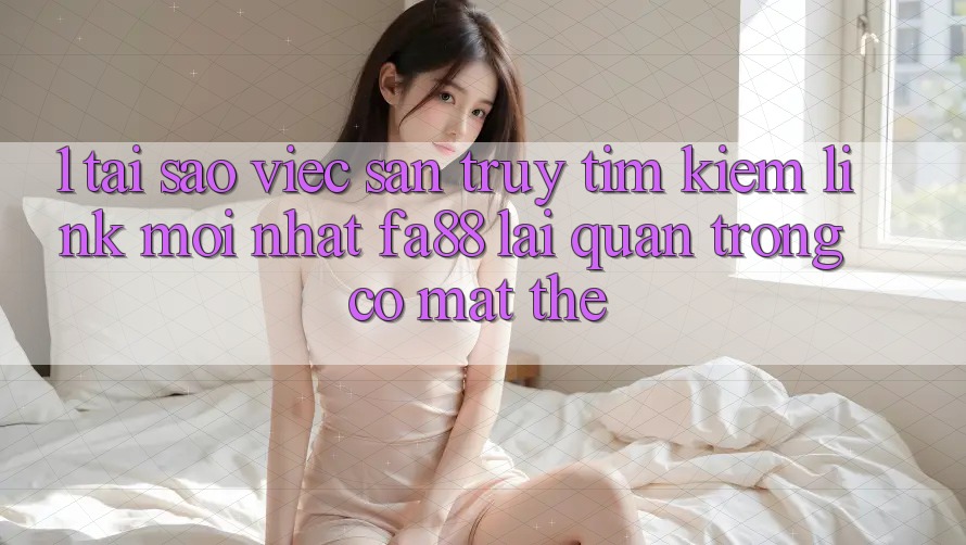 1. Tại Sao Việc Săn truy tìm kiếm Link Mới nhất FA88 Lại Quan Trọng Có mặt Thế?