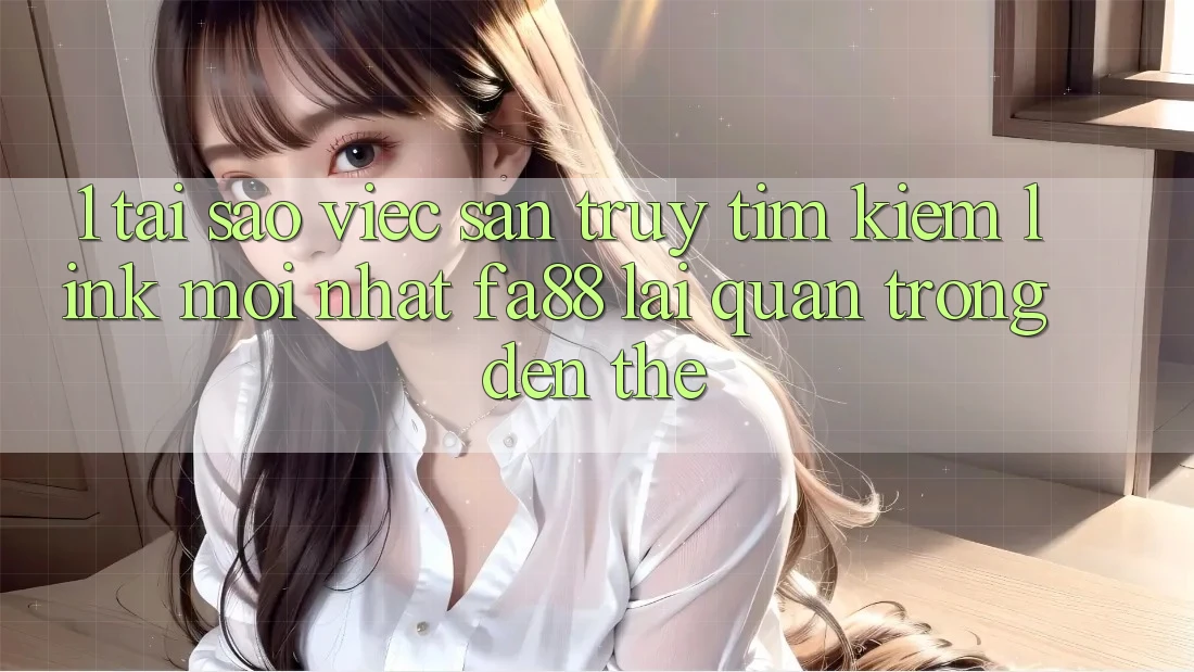 1. Tại Sao Việc Săn truy tìm Kiếm Link Mới nhất FA88 Lại Quan Trọng Đến Thế?