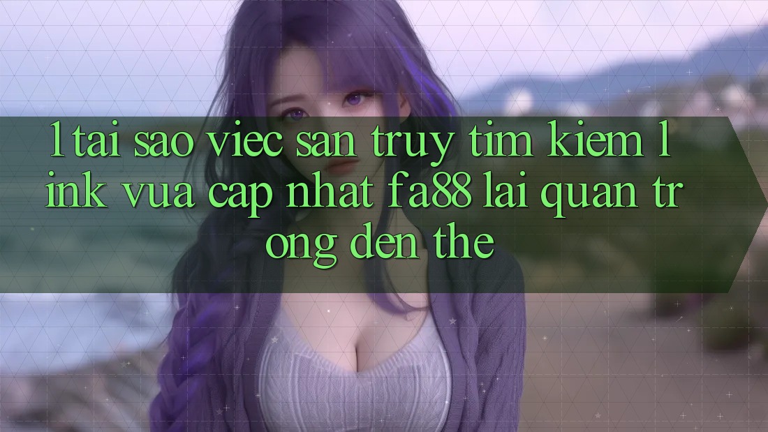 1. Tại Sao Việc Săn truy tìm kiếm Link Vừa cập nhật FA88 Lại Quan Trọng Đến Thế?