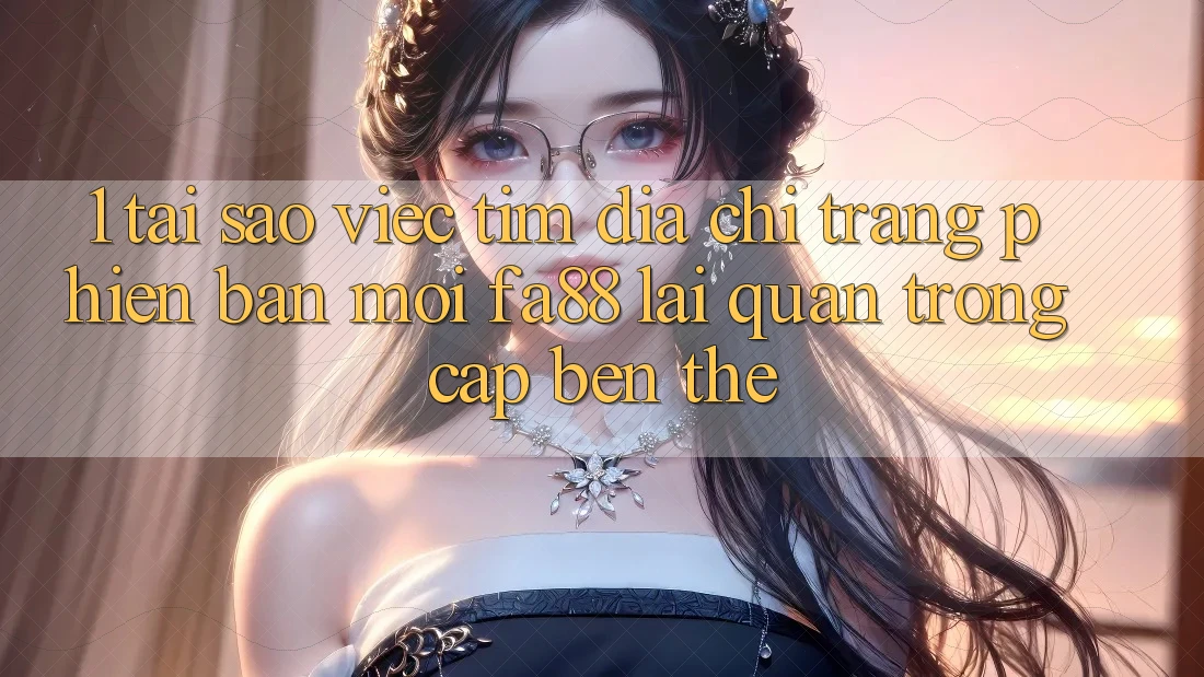 1. Tại Sao Việc Tìm Địa chỉ trang Phiên bản mới FA88 Lại Quan Trọng Cập bến Thế?