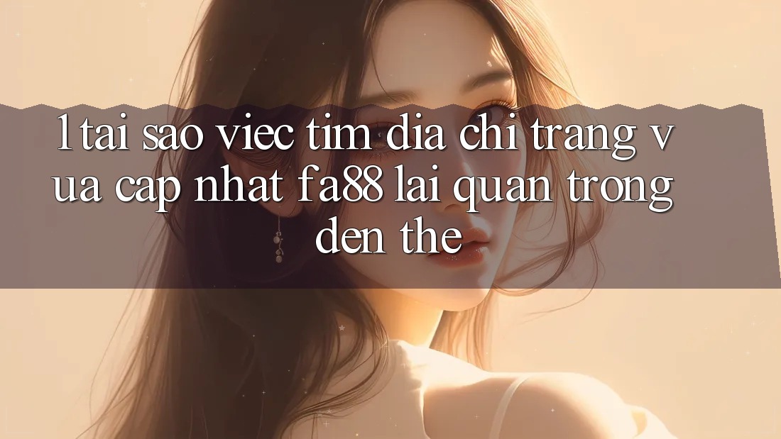 1. Tại Sao Việc Tìm Địa chỉ trang Vừa cập nhật FA88 Lại Quan Trọng Đến Thế?