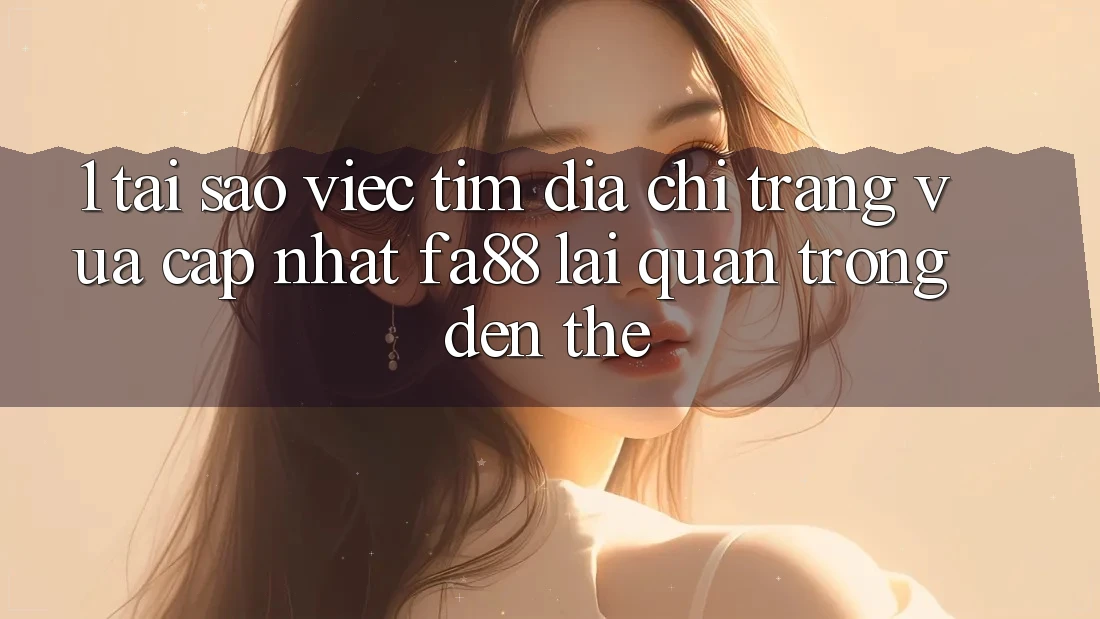 1. Tại Sao Việc Tìm Địa chỉ trang Vừa cập nhật FA88 Lại Quan Trọng Đến Thế?