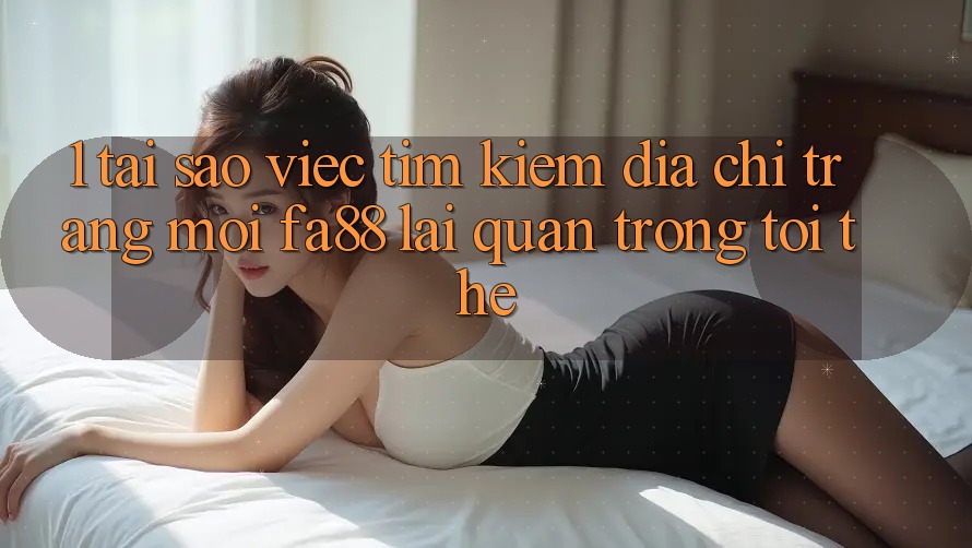 1. Tại Sao Việc Tìm kiếm Địa chỉ trang Mới FA88 Lại Quan Trọng Tới Thế?
