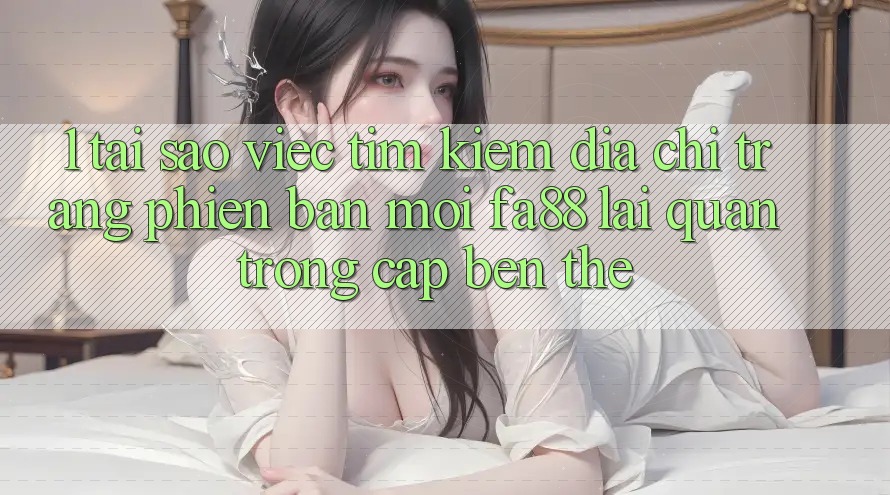 1. Tại Sao Việc Tìm Kiếm Địa chỉ trang Phiên bản mới FA88 Lại Quan Trọng Cập bến Thế?