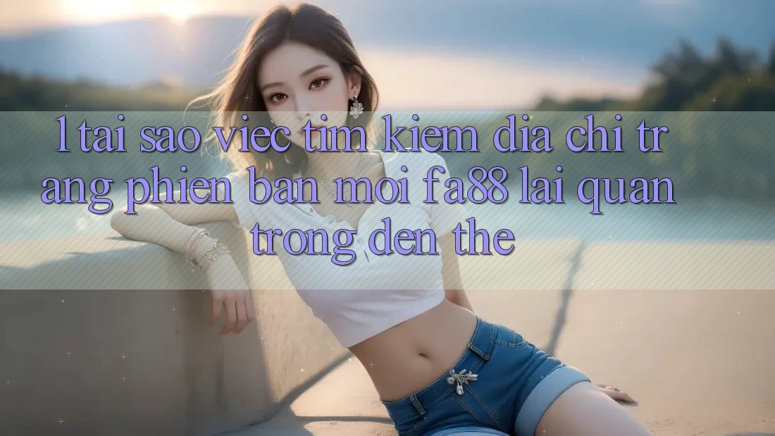 1. Tại Sao Việc Tìm Kiếm Địa chỉ trang Phiên bản mới FA88 Lại Quan Trọng Đến Thế?