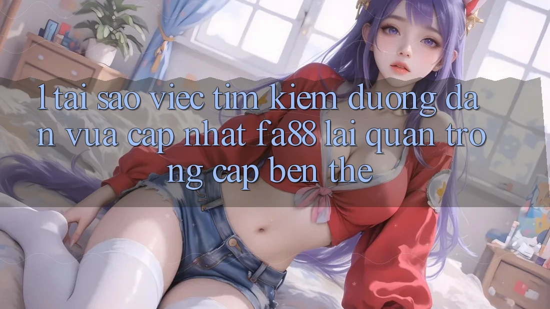 1. Tại Sao Việc Tìm Kiếm Đường dẫn Vừa cập nhật FA88 Lại Quan Trọng Cập bến Thế?