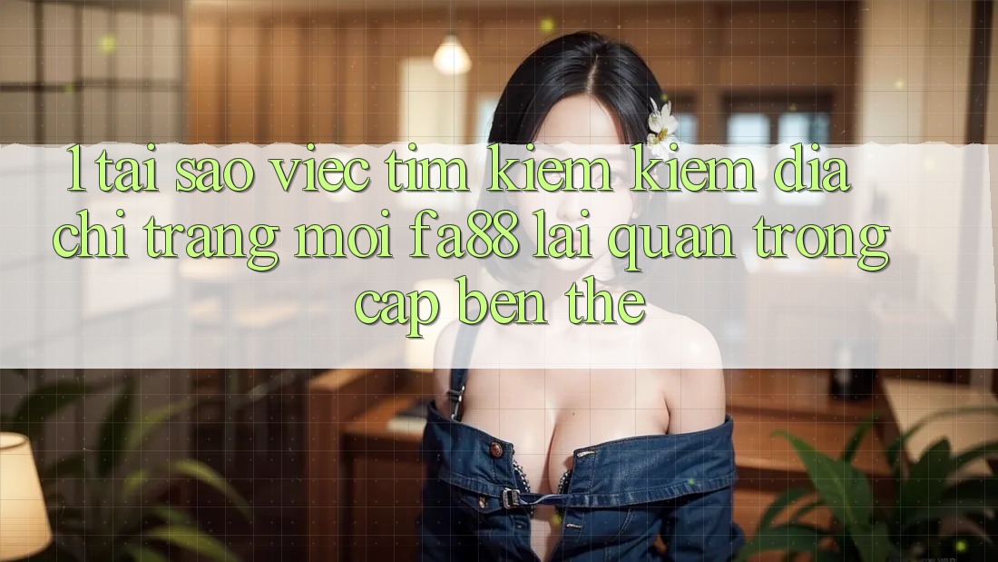 1. Tại Sao Việc Tìm kiếm Kiếm Địa chỉ trang Mới FA88 Lại Quan Trọng Cập bến Thế?