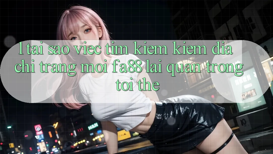 1. Tại Sao Việc Tìm kiếm Kiếm Địa chỉ trang Mới FA88 Lại Quan Trọng Tới Thế?