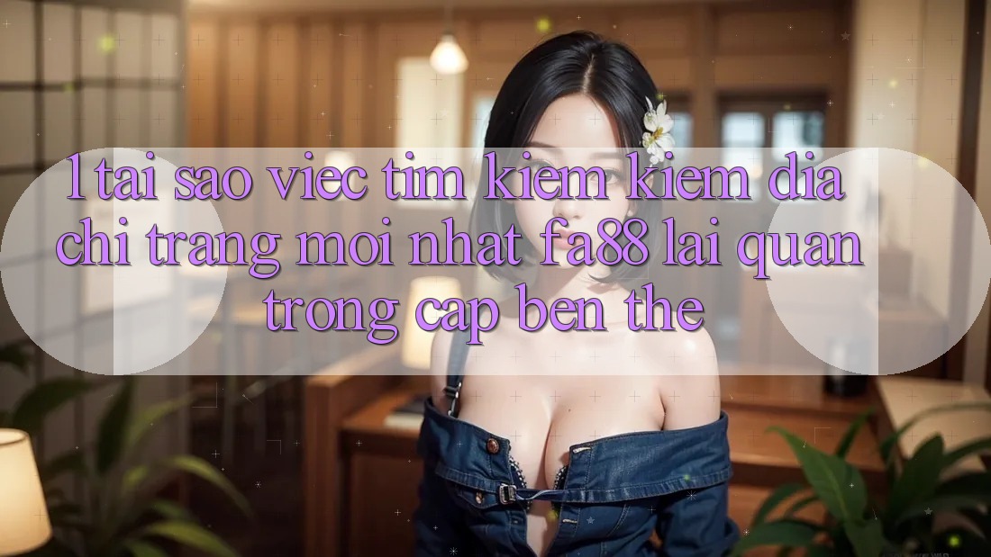 1. Tại Sao Việc Tìm kiếm Kiếm Địa chỉ trang Mới nhất FA88 Lại Quan Trọng Cập bến Thế?
