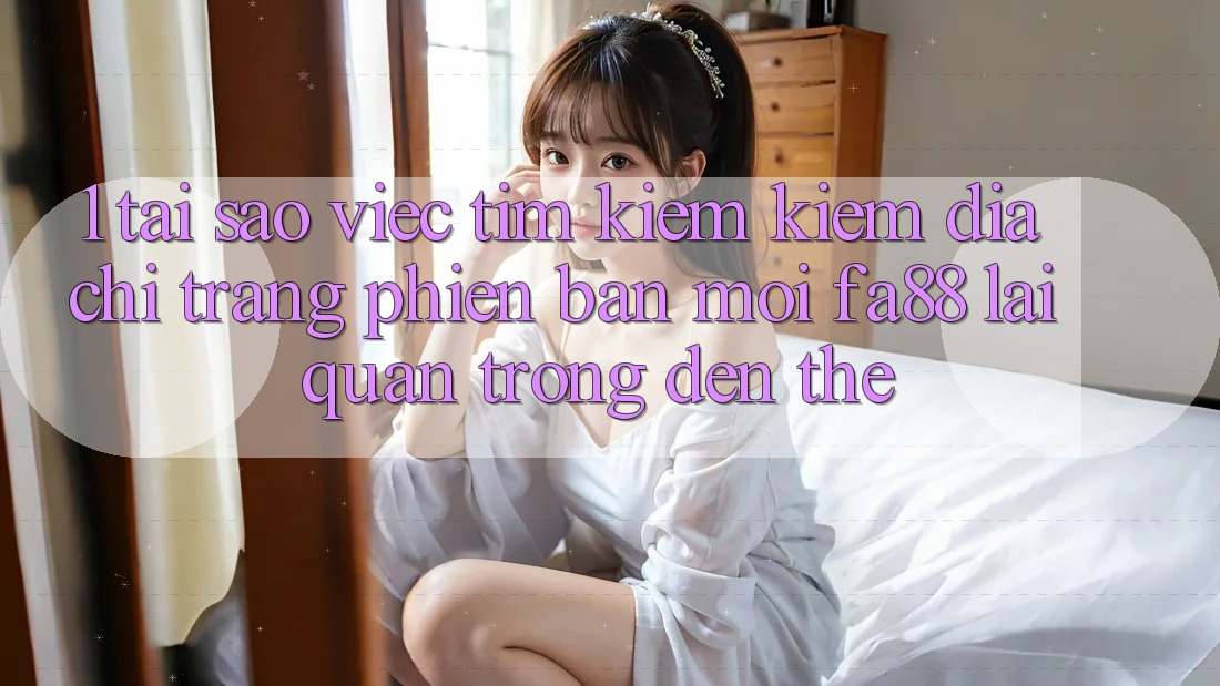 1. Tại Sao Việc Tìm kiếm Kiếm Địa chỉ trang Phiên bản mới FA88 Lại Quan Trọng Đến Thế?