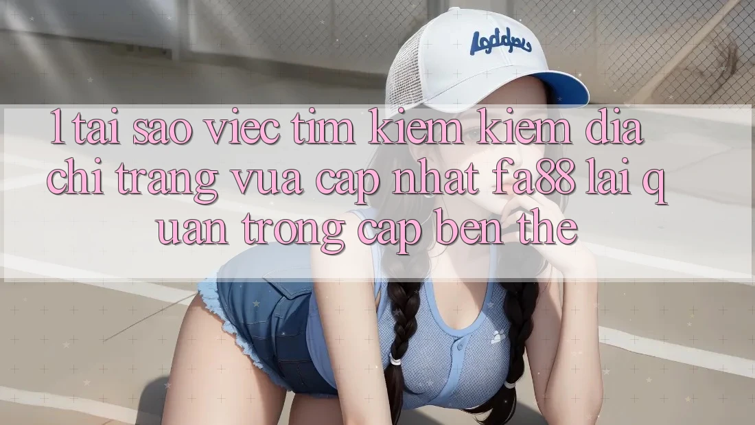 1. Tại Sao Việc Tìm kiếm Kiếm Địa chỉ trang Vừa cập nhật FA88 Lại Quan Trọng Cập bến Thế?