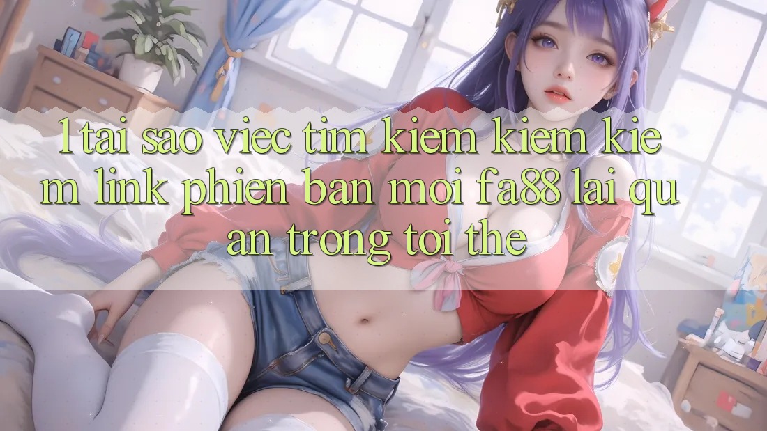 1. Tại Sao Việc Tìm kiếm kiếm Kiếm Link Phiên bản mới FA88 Lại Quan Trọng Tới Thế?