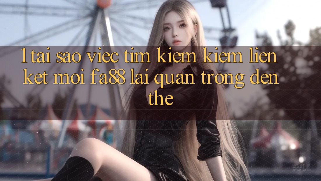1. Tại Sao Việc Tìm kiếm Kiếm Liên kết Mới FA88 Lại Quan Trọng Đến Thế?