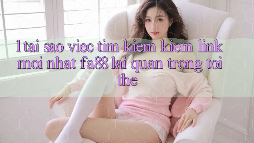 1. Tại Sao Việc Tìm kiếm Kiếm Link Mới nhất FA88 Lại Quan Trọng Tới Thế?