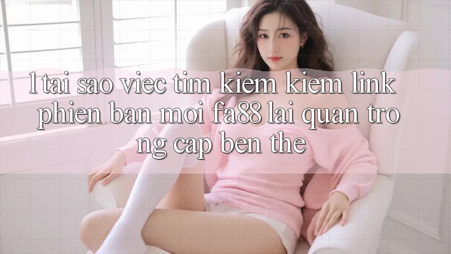 1. Tại Sao Việc Tìm kiếm Kiếm Link Phiên bản mới FA88 Lại Quan Trọng Cập bến Thế?