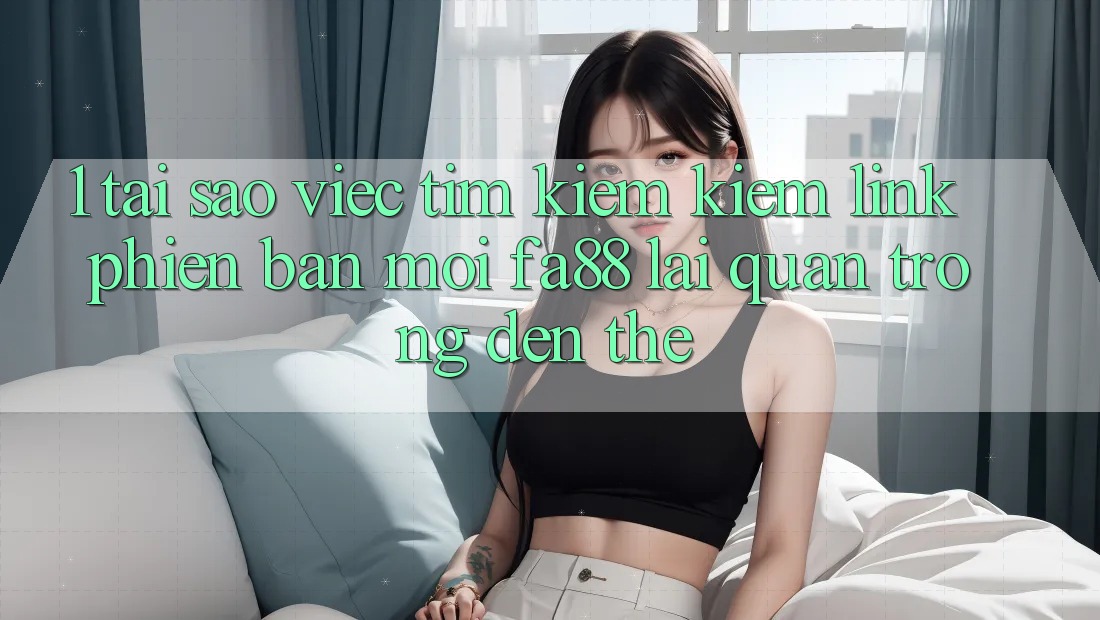 1. Tại Sao Việc Tìm kiếm Kiếm Link Phiên bản mới FA88 Lại Quan Trọng Đến Thế?